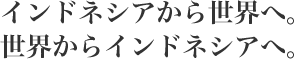 インドネシアから世界へ。
世界からインドネシアへ。